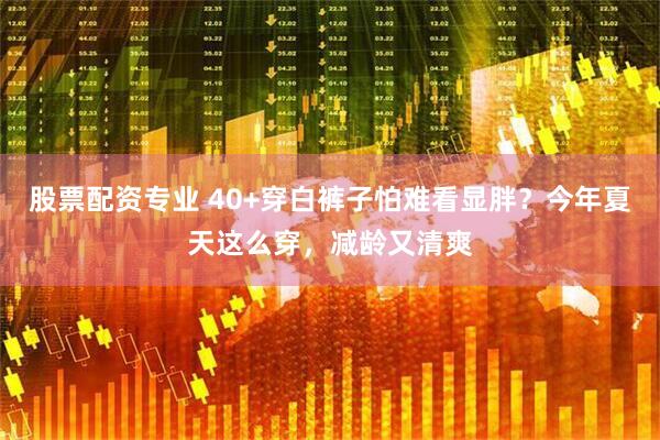 股票配资专业 40+穿白裤子怕难看显胖？今年夏天这么穿，减龄又清爽
