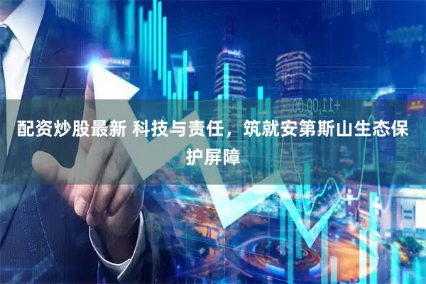 配资炒股最新 科技与责任，筑就安第斯山生态保护屏障