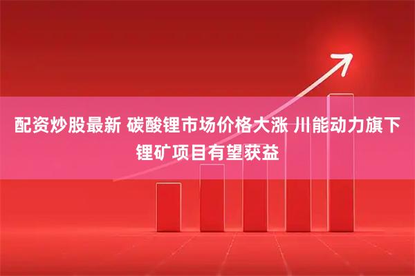 配资炒股最新 碳酸锂市场价格大涨 川能动力旗下锂矿项目有望获益