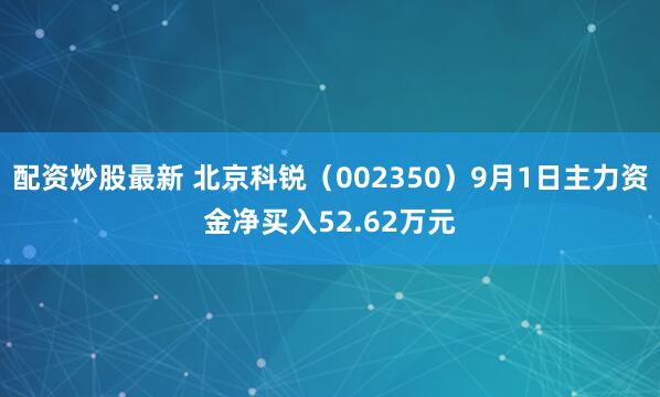配资炒股最新 北京科锐（002350）9月1日主力资金净买入52.62万元