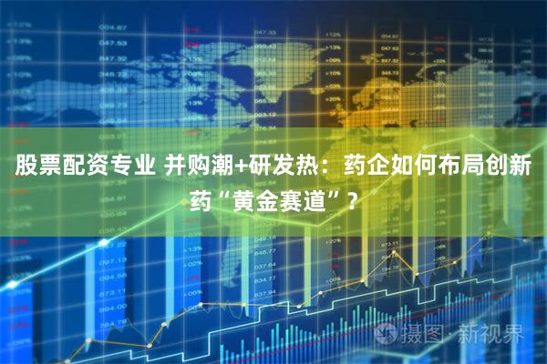 股票配资专业 并购潮+研发热：药企如何布局创新药“黄金赛道”？