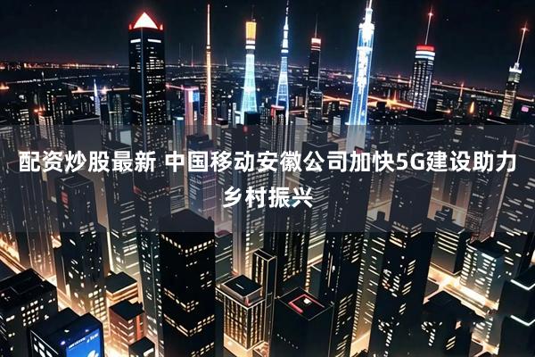 配资炒股最新 中国移动安徽公司加快5G建设助力乡村振兴