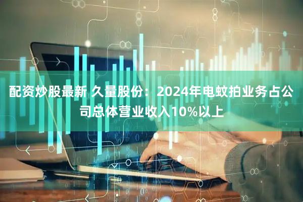 配资炒股最新 久量股份：2024年电蚊拍业务占公司总体营业收入10%以上