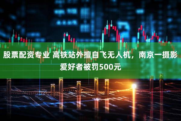 股票配资专业 高铁站外擅自飞无人机，南京一摄影爱好者被罚500元