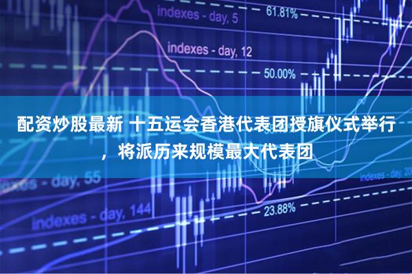 配资炒股最新 十五运会香港代表团授旗仪式举行，将派历来规模最大代表团