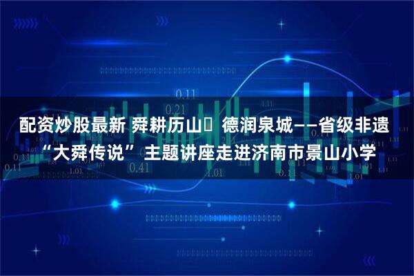 配资炒股最新 舜耕历山・德润泉城——省级非遗 “大舜传说” 主题讲座走进济南市景山小学