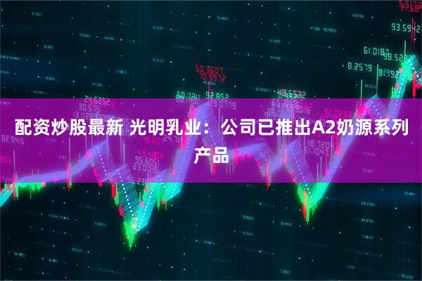 配资炒股最新 光明乳业：公司已推出A2奶源系列产品