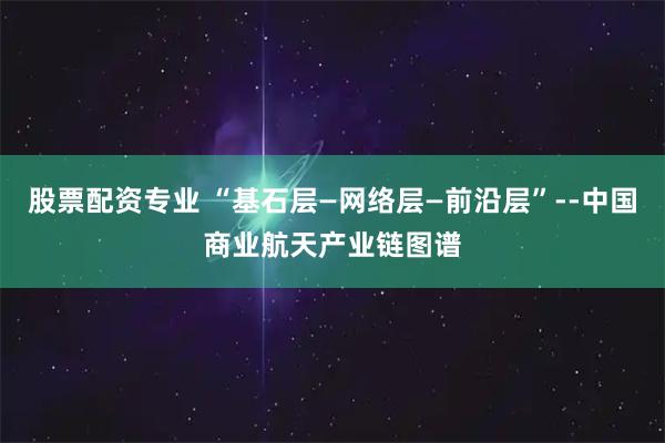 股票配资专业 “基石层—网络层—前沿层”--中国商业航天产业链图谱