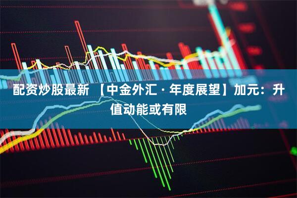 配资炒股最新 【中金外汇 · 年度展望】加元：升值动能或有限