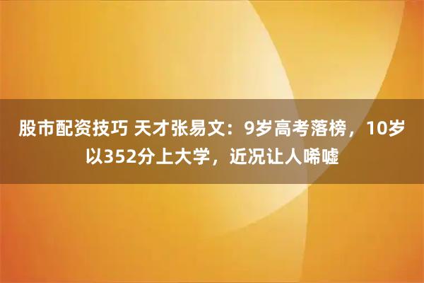 股市配资技巧 天才张易文：9岁高考落榜，10岁以352分上大学，近况让人唏嘘