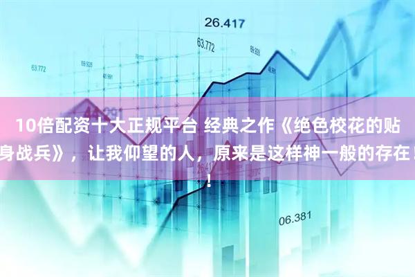 10倍配资十大正规平台 经典之作《绝色校花的贴身战兵》，让我仰望的人，原来是这样神一般的存在！