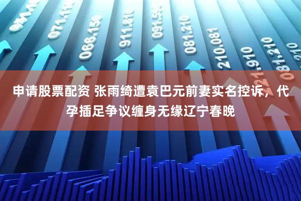 申请股票配资 张雨绮遭袁巴元前妻实名控诉，代孕插足争议缠身无缘辽宁春晚