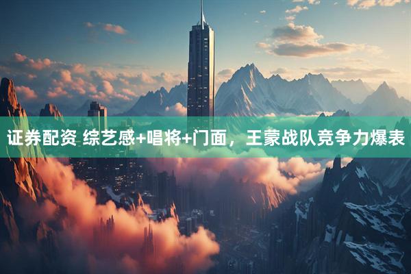 证券配资 综艺感+唱将+门面，王蒙战队竞争力爆表