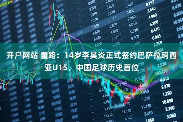 开户网站 董路：14岁李昊炎正式签约巴萨拉玛西亚U15，中国足球历史首位